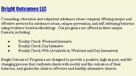 Text Box: Bright Outcomes LLCCounseling, education and outpatient substance abuse company offering unique and effective services for substance abuse, relapse prevention, and self-defeating behavior using evidence based methodology.  Our programs are offered in three unique formats, including:         Reality Check Weekend Intensive         Reality Check Day Intensive         Reality Check Web (Available in Weekend and Day Intensives)Bright Outcomes Programs are designed to provide a positive, high impact, and life changing process that confronts clients with reality and the outcomes of their behavior, and guides the client to effective and healthy alternative choices.