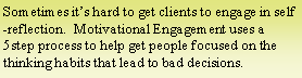 Text Box: Sometimes it’s hard to get clients to engage in self-reflection.  Motivational Engagement uses a 5step process to help get people focused on the thinking habits that lead to bad decisions.