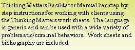 Text Box: Thinking Matters Facilitator Manual has step by step instructions for working with clients using the Thinking Matters work sheets.  The language is generic and can be used with a wide variety of problematic/criminal behaviors.  Work sheets and bibliography are included.